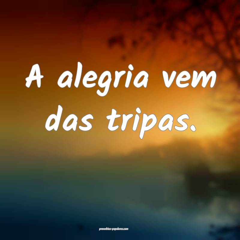 A alegria vem das tripas.
...