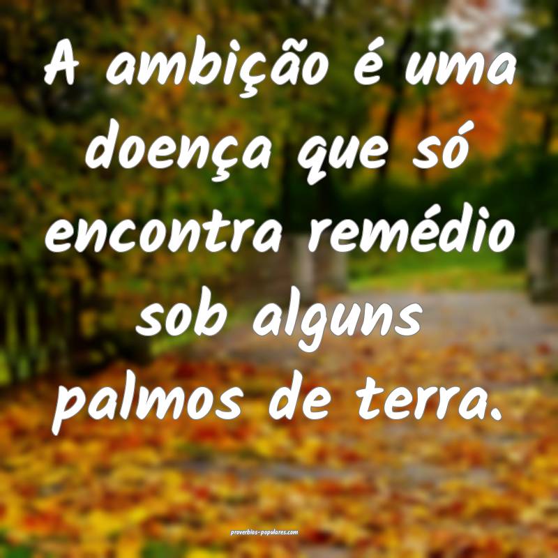 A ambição é uma doença que só encontra remédio sob alguns palmos...