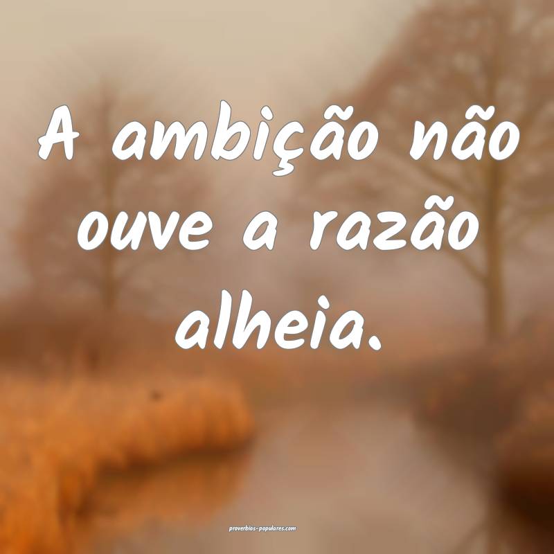 A ambição não ouve a razão alheia.
...