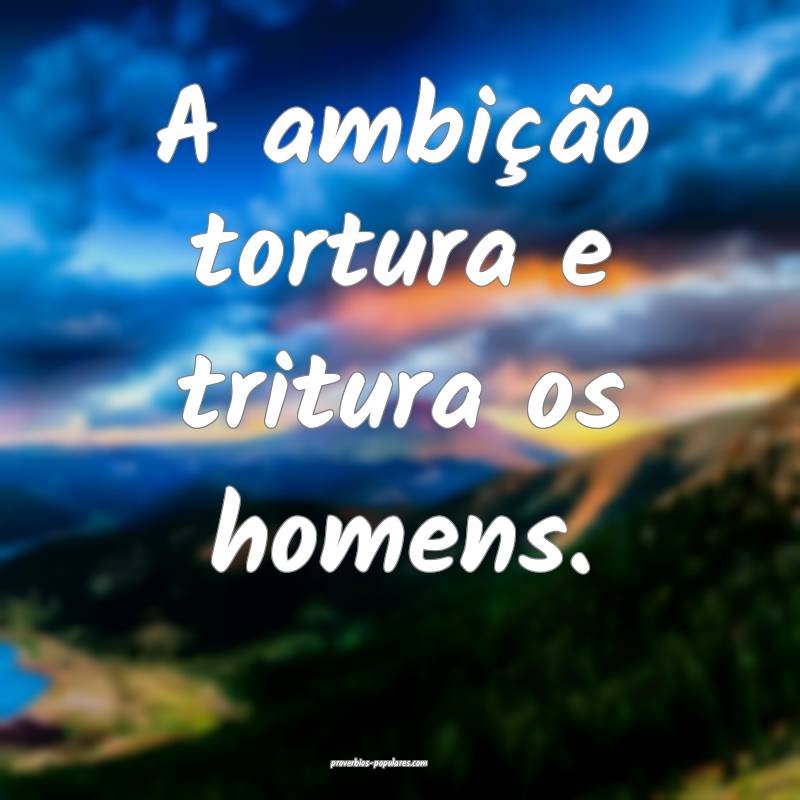A ambição tortura e tritura os homens.
 ...