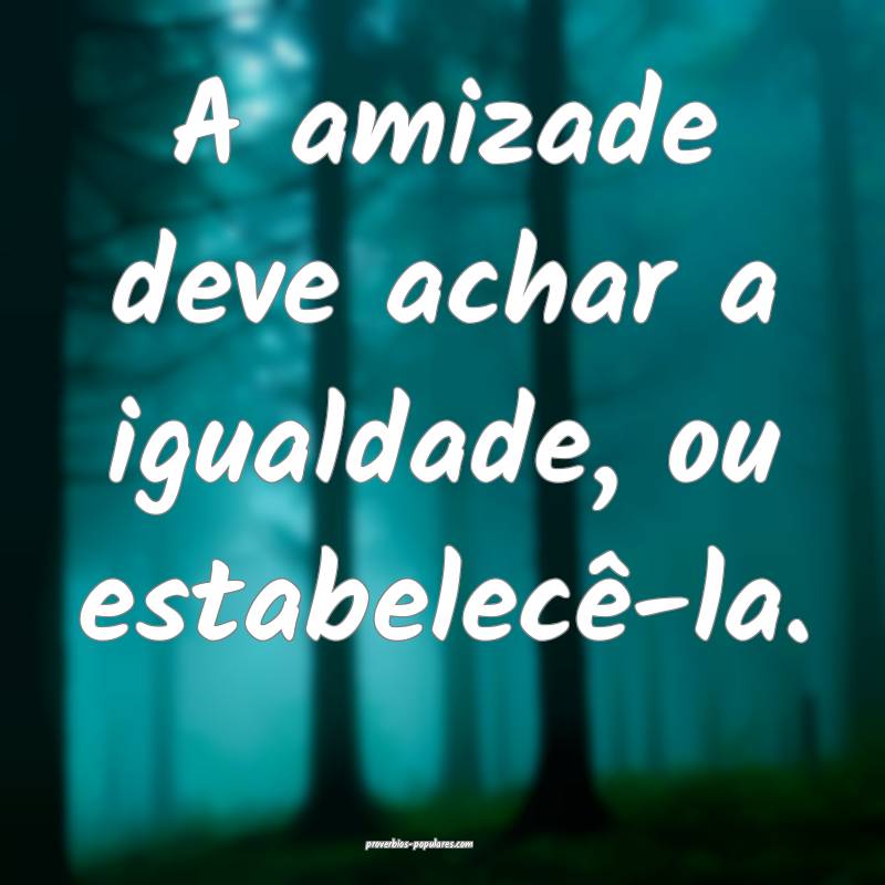 A amizade deve achar a igualdade, ou estabelecê-l ...