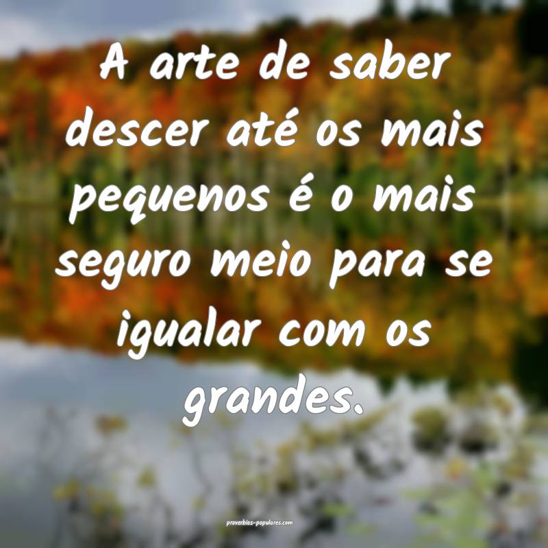 A arte de saber descer até os mais pequenos é o mais seguro meio par...