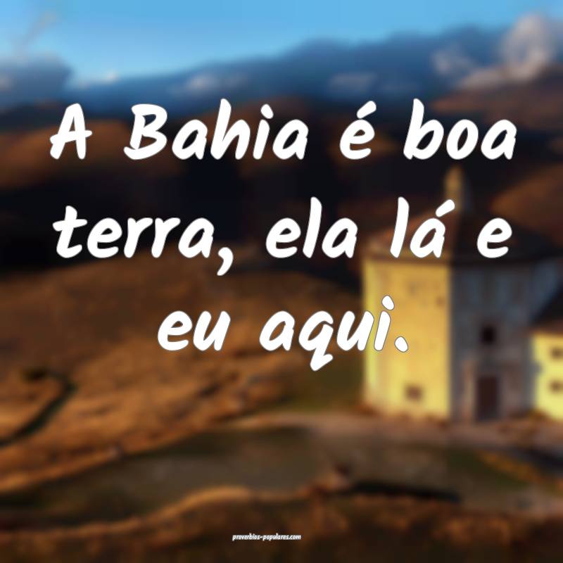 A Bahia é boa terra, ela lá e eu aqui.
 ...