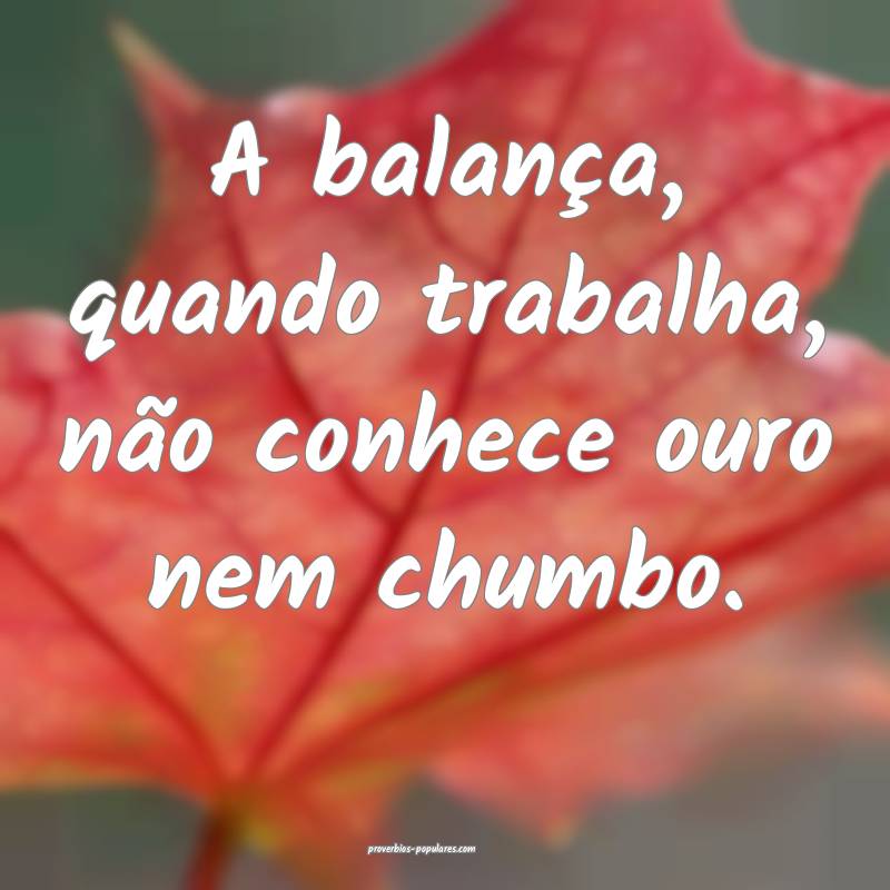A balança, quando trabalha, não conhece ouro nem chumbo.
...