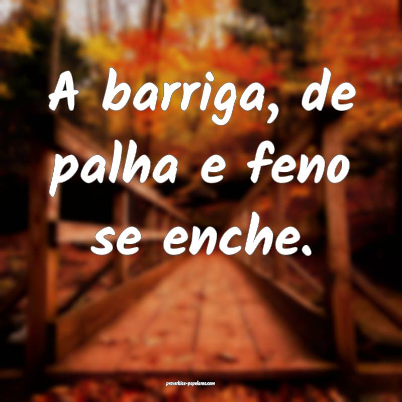A barriga, de palha e feno se enche.
...