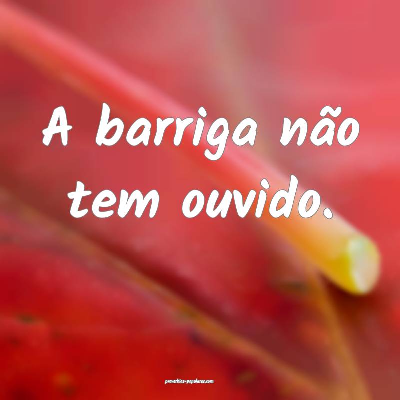 A barriga não tem ouvido.
 ...