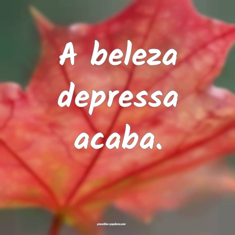 A beleza depressa acaba.
...