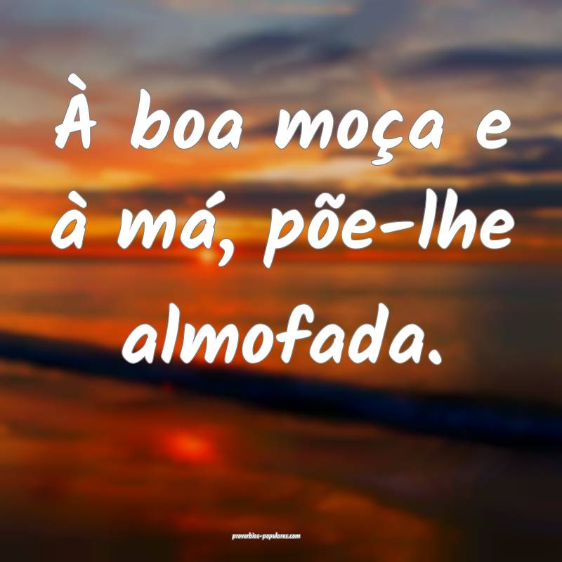 À boa moça e à má, põe-lhe almofada.
...