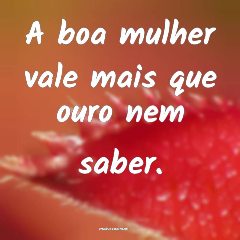 A boa mulher vale mais que ouro nem saber.
...