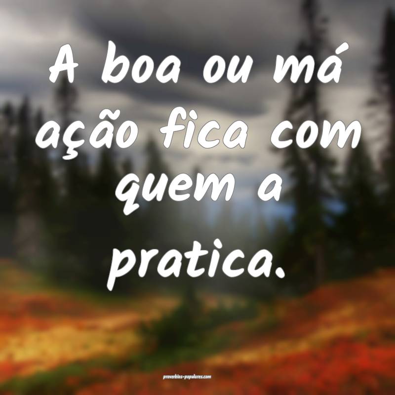 A boa ou má ação fica com quem a pratica.
...