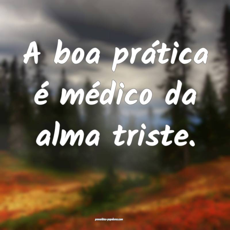 A boa prática é médico da alma triste.
...