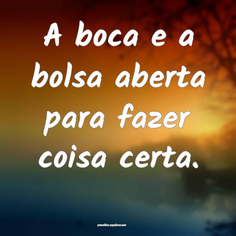 A boca e a bolsa aberta para fazer coisa certa.
...