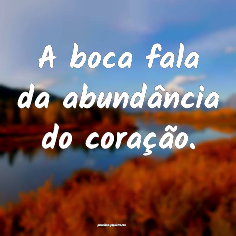 A boca fala da abundância do coração.
...