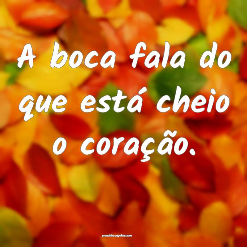 A boca fala do que está cheio o coração.
...