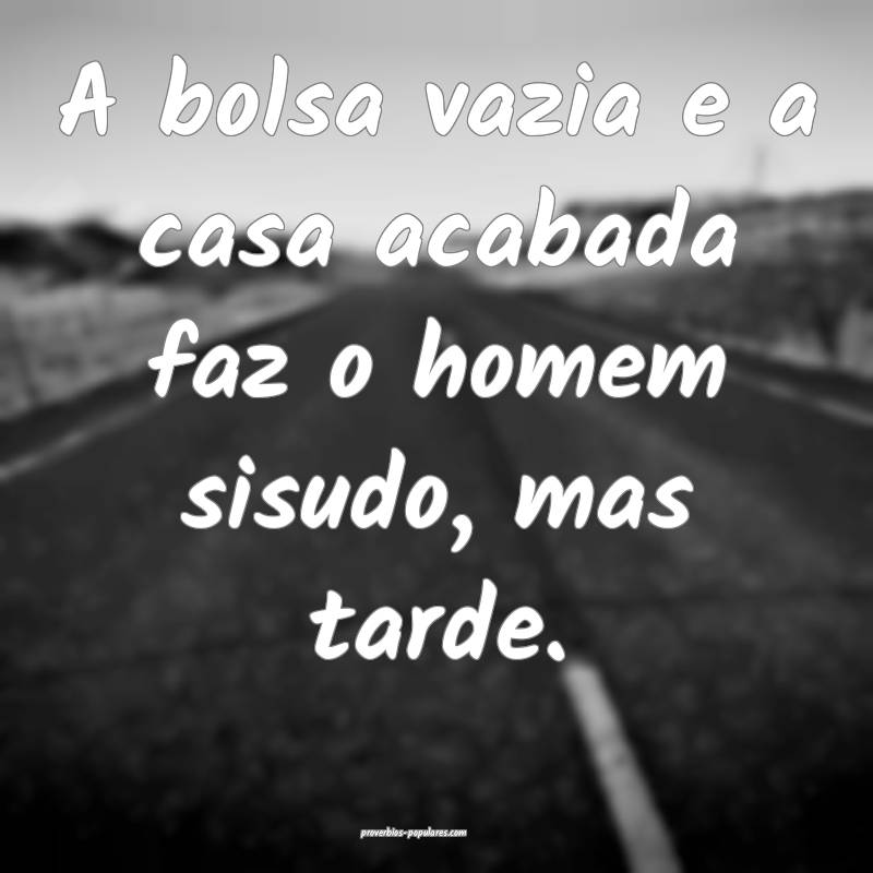 A bolsa vazia e a casa acabada faz o homem sisudo, mas tarde.
...
