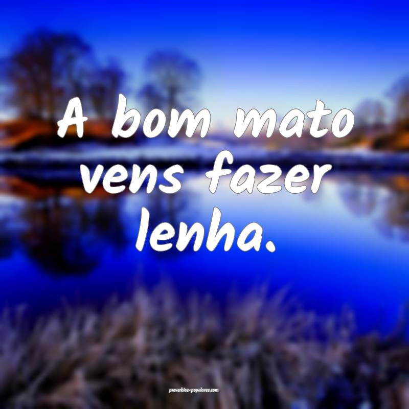 A bom mato vens fazer lenha.
...
