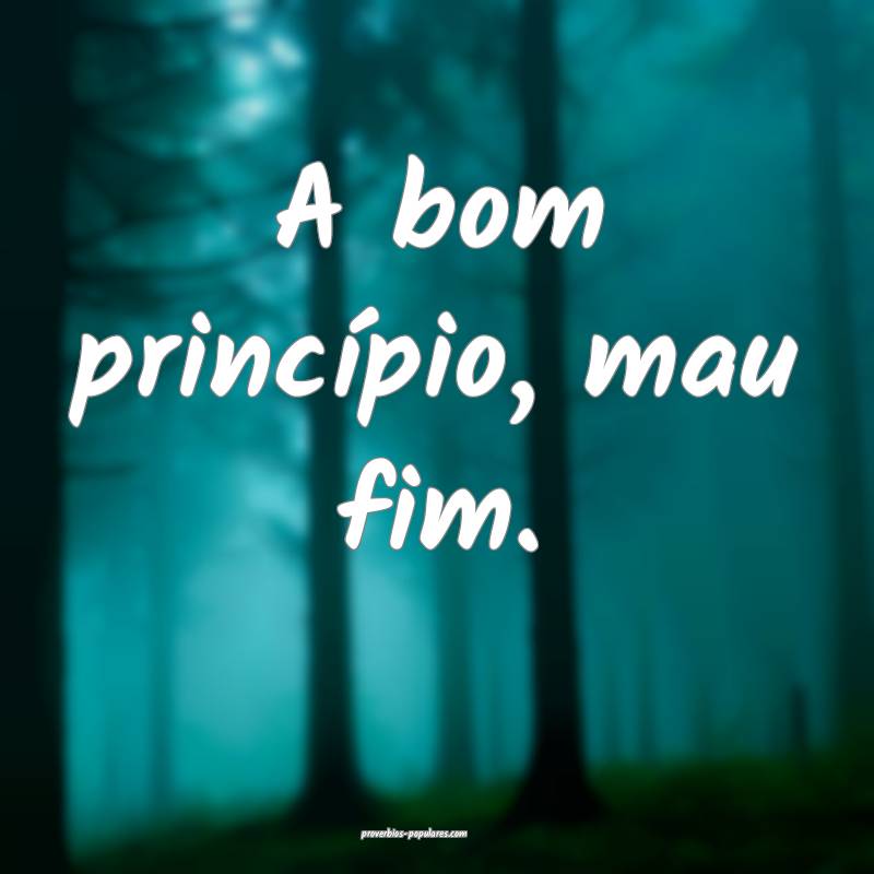 A bom princípio, mau fim.
...