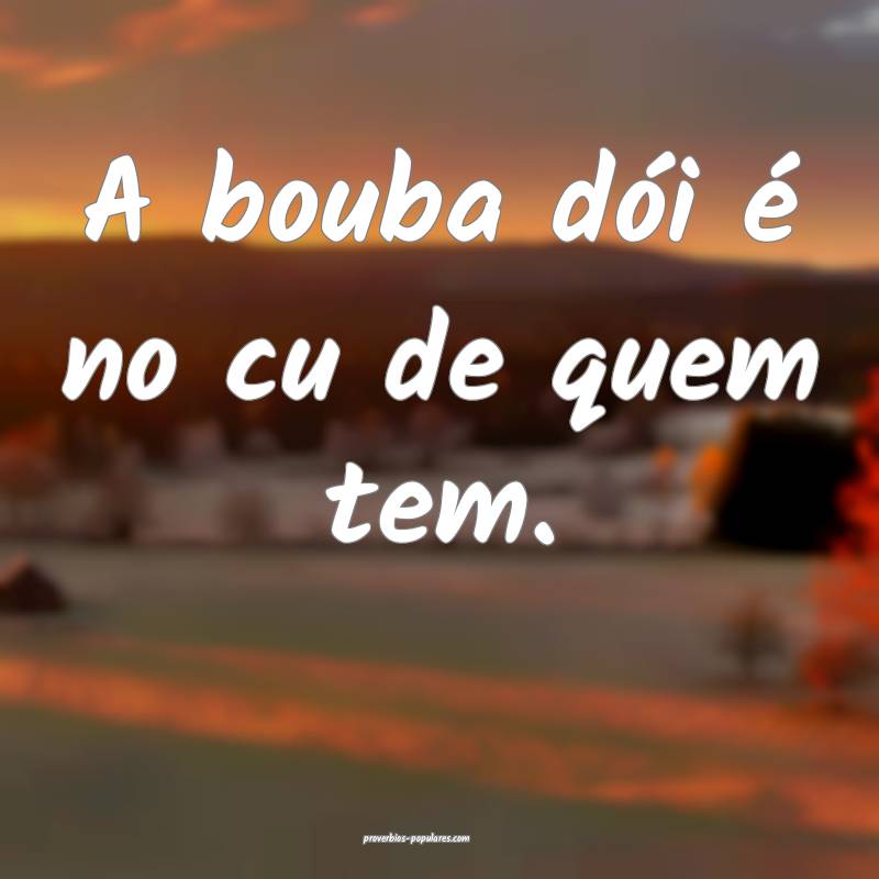 A bouba dói é no cu de quem tem.
...
