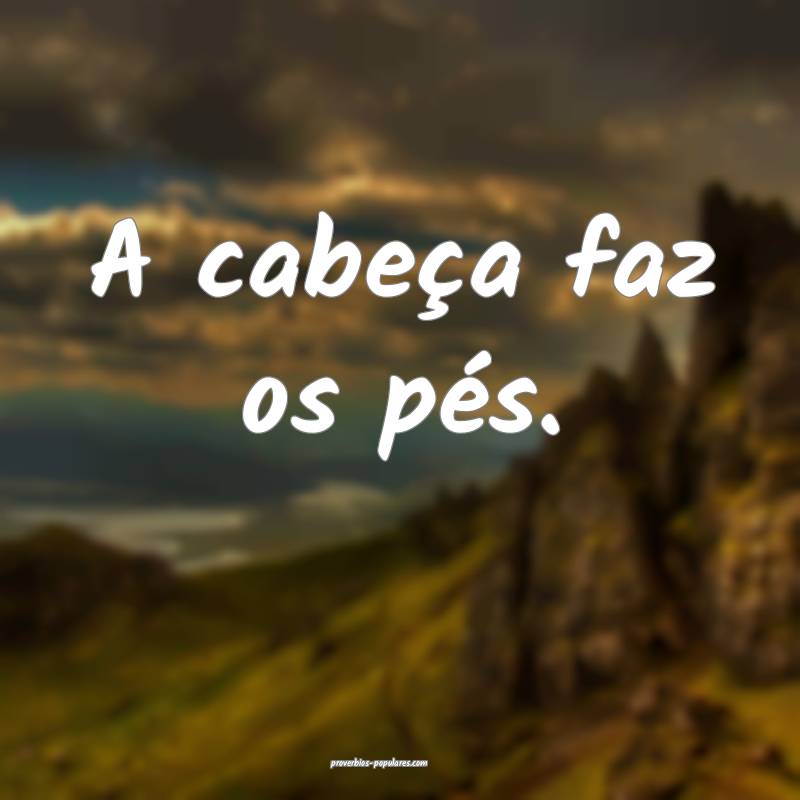 A cabeça faz os pés.
...