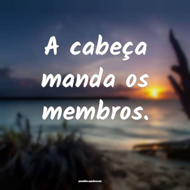 A cabeça manda os membros.
...