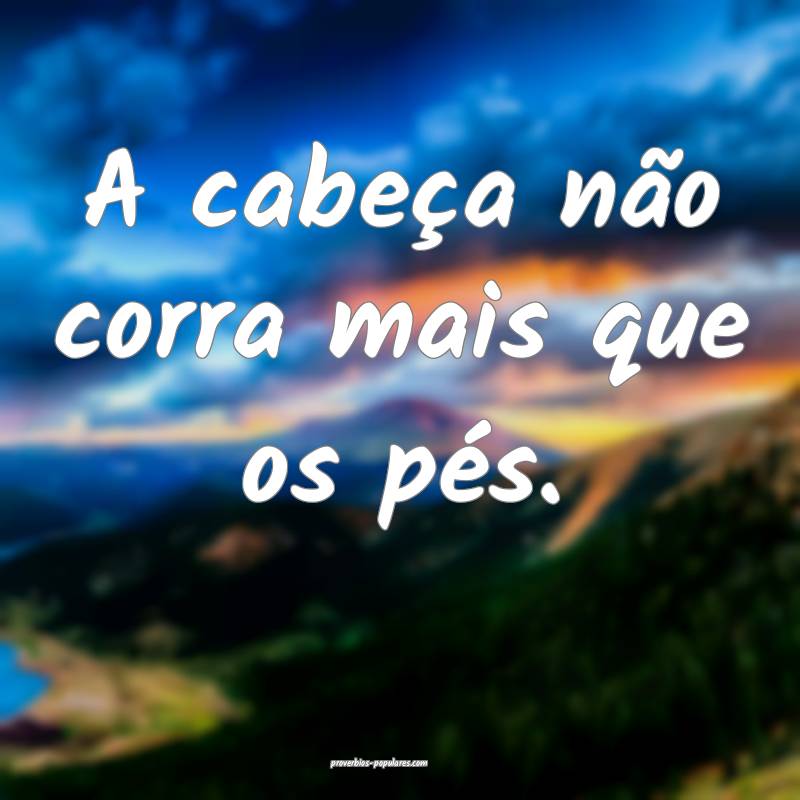 A cabeça não corra mais que os pés.
...