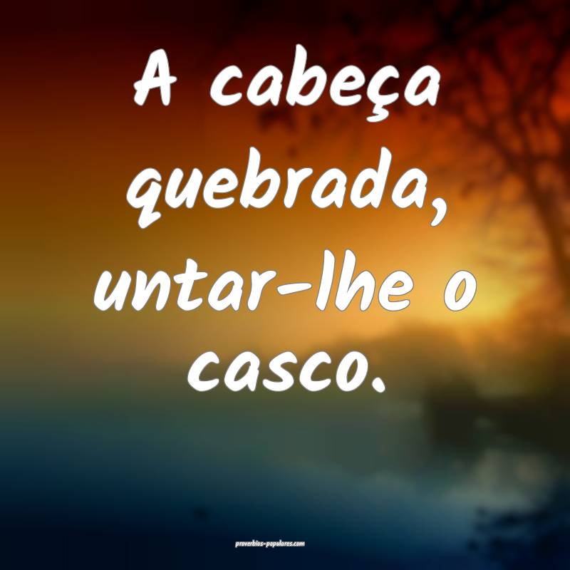 A cabeça quebrada, untar-lhe o casco.
...