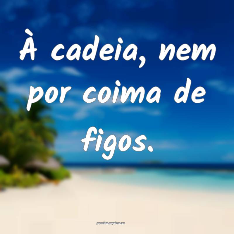 À cadeia, nem por coima de figos.
...