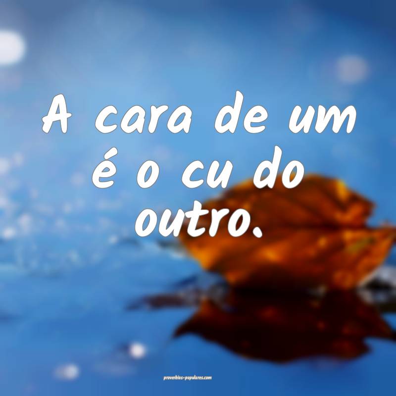 A cara de um é o cu do outro.
...