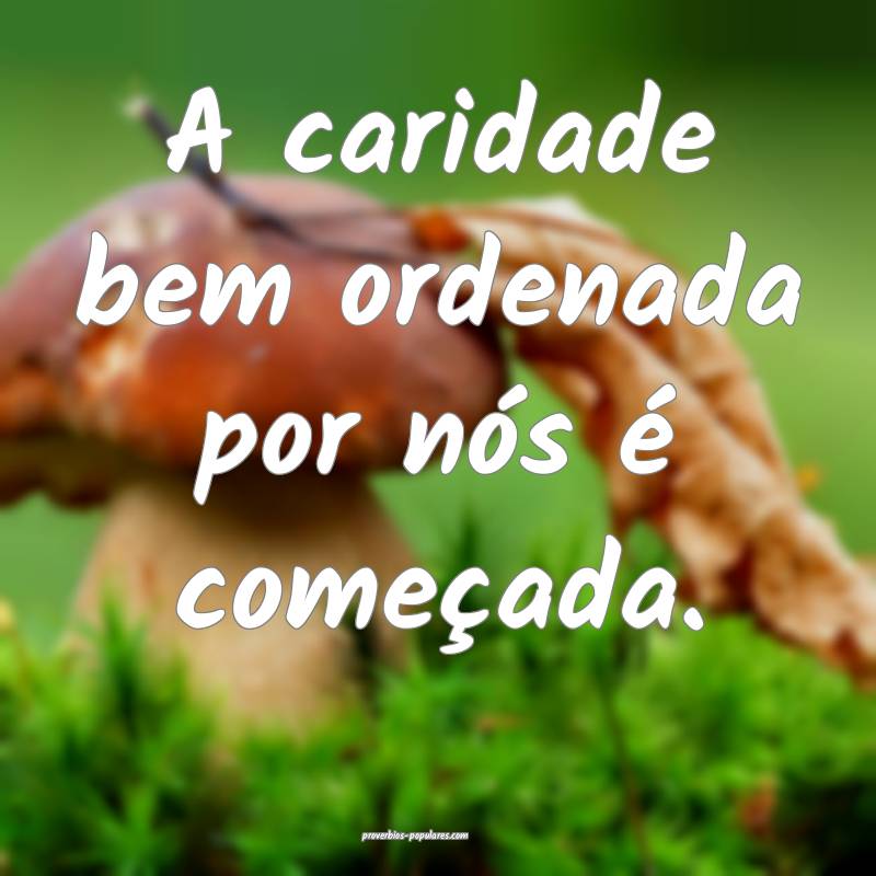 A caridade bem ordenada por nós é começada.
 ...