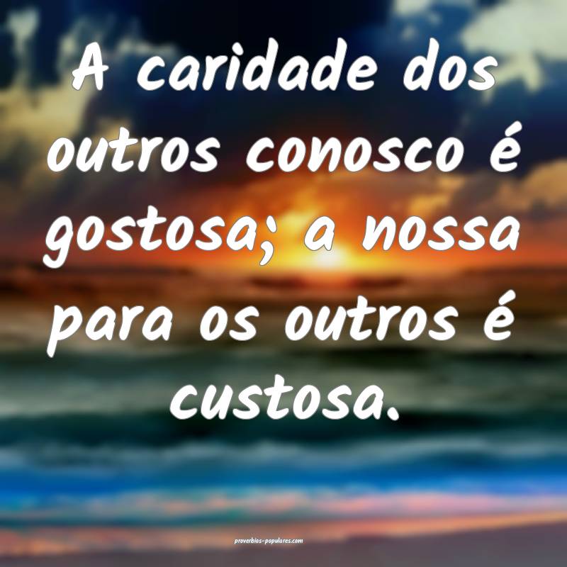 A caridade dos outros conosco é gostosa; a nossa para os outros é cu...