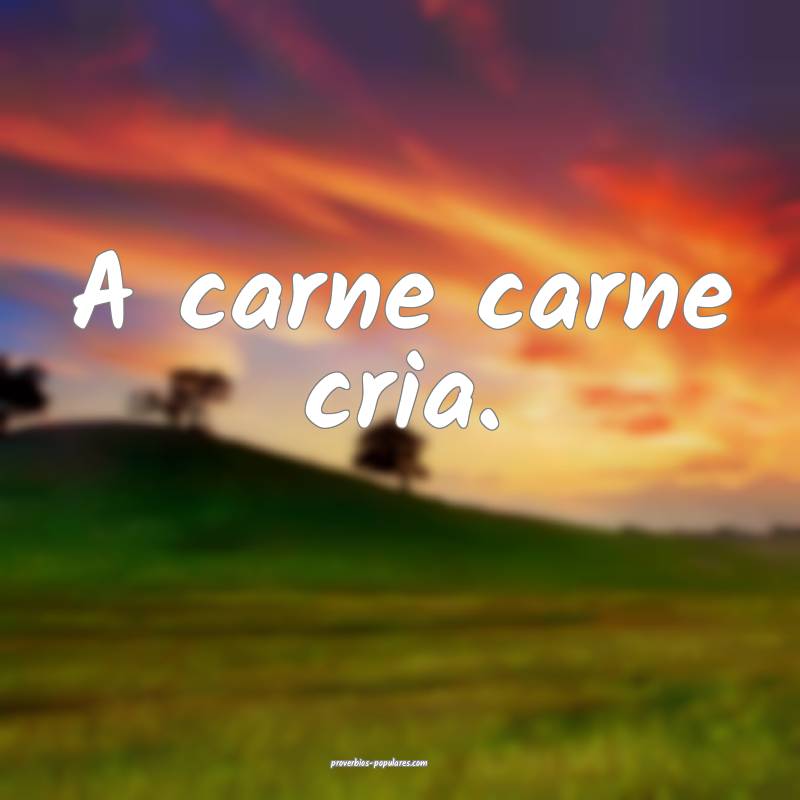 A carne carne cria.
...