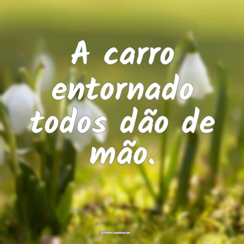 A carro entornado todos dão de mão.
 ...