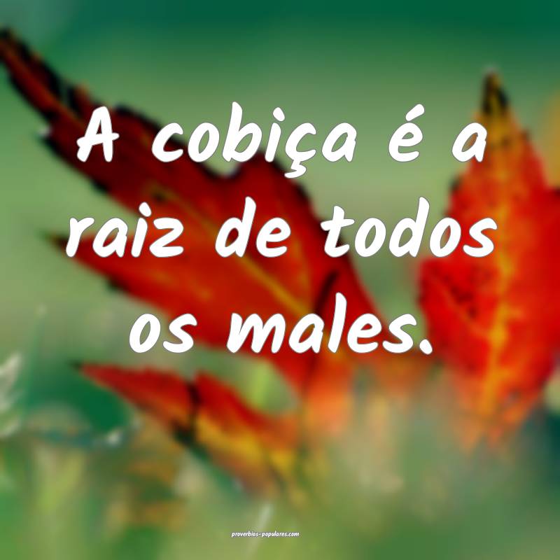 A cobiça é a raiz de todos os males.
...