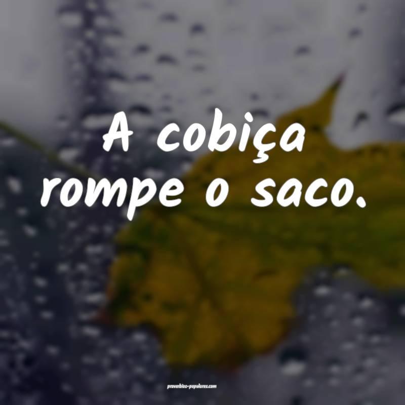 A cobiça rompe o saco.
...