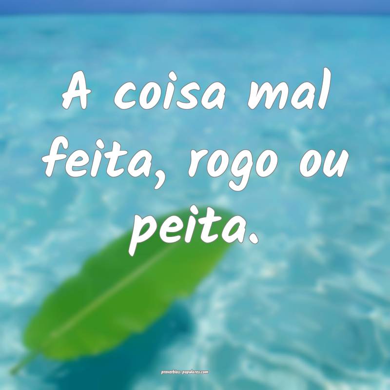 A coisa mal feita, rogo ou peita.
...