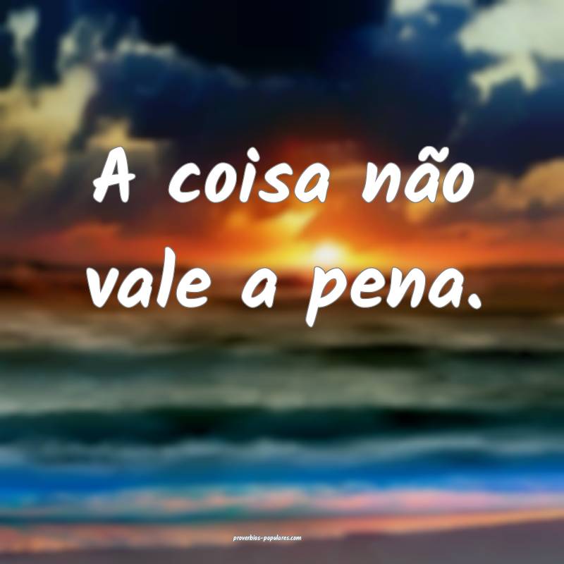 A coisa não vale a pena.
...