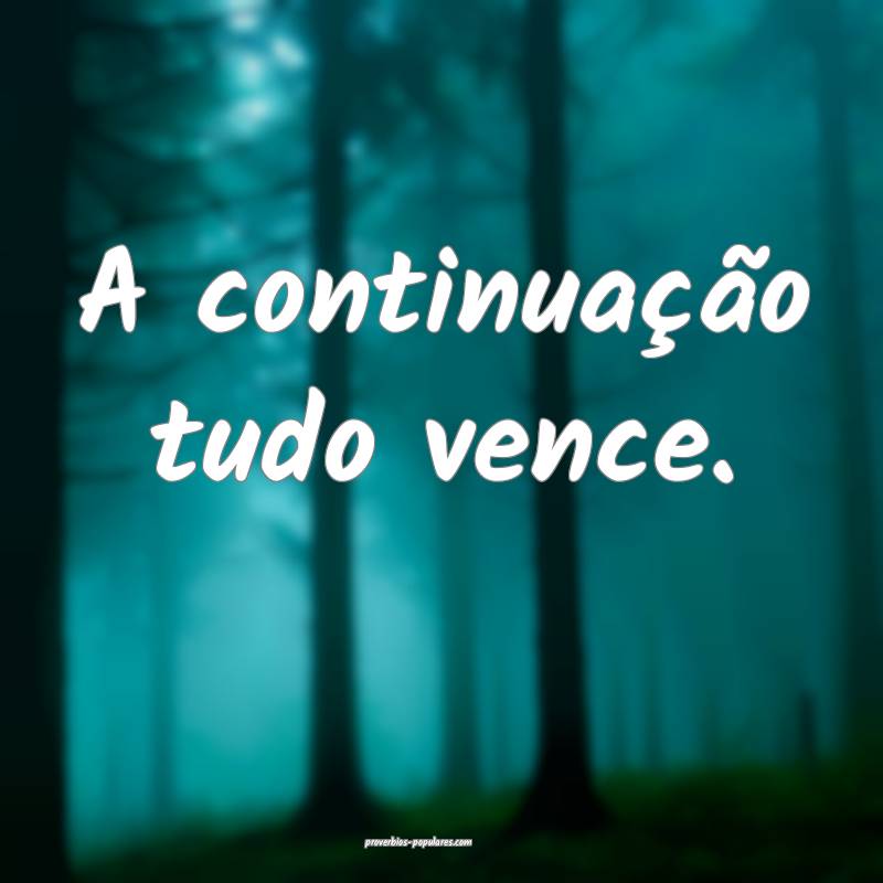 A continuação tudo vence.
...