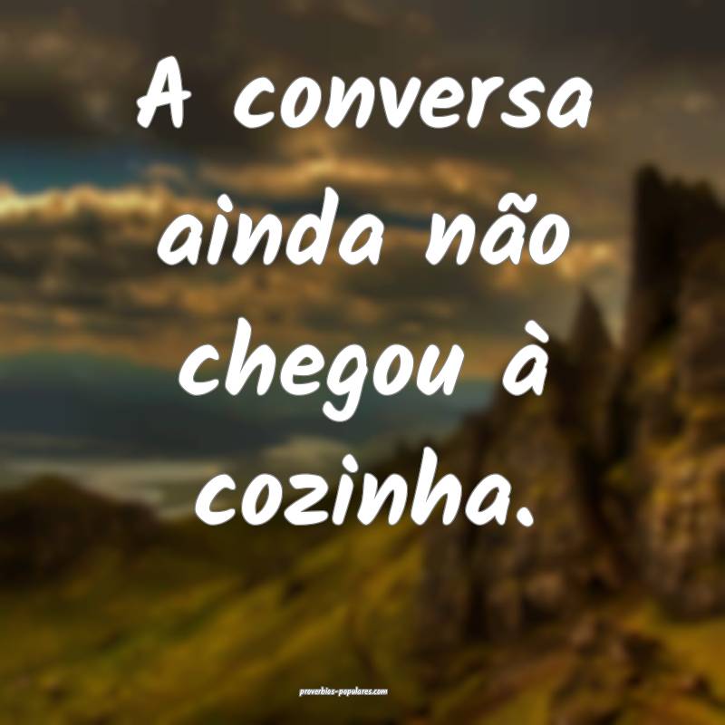 A conversa ainda não chegou à cozinha.
...