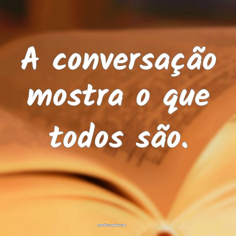 A conversação mostra o que todos são.
...