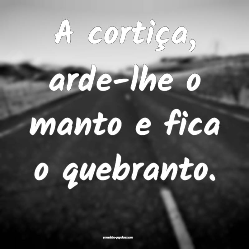 A cortiça, arde-lhe o manto e fica o quebranto.
...