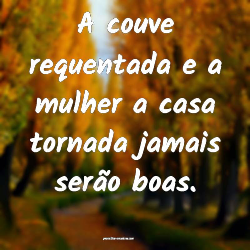 A couve requentada e a mulher a casa tornada jamais serão boas.
...