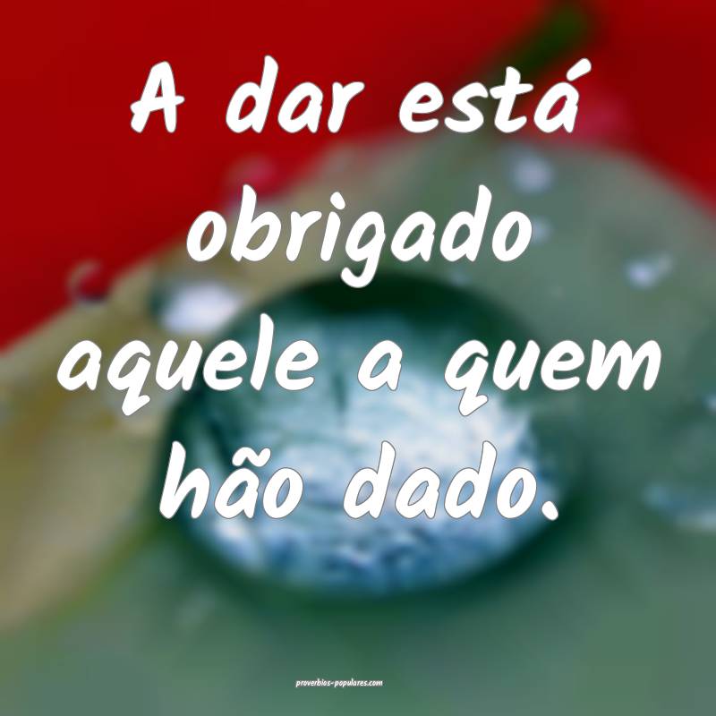 A dar está obrigado aquele a quem hão dado.
...
