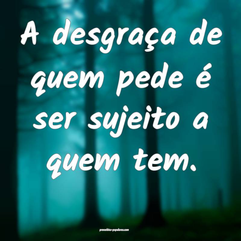 A desgraça de quem pede é ser sujeito a quem tem ...