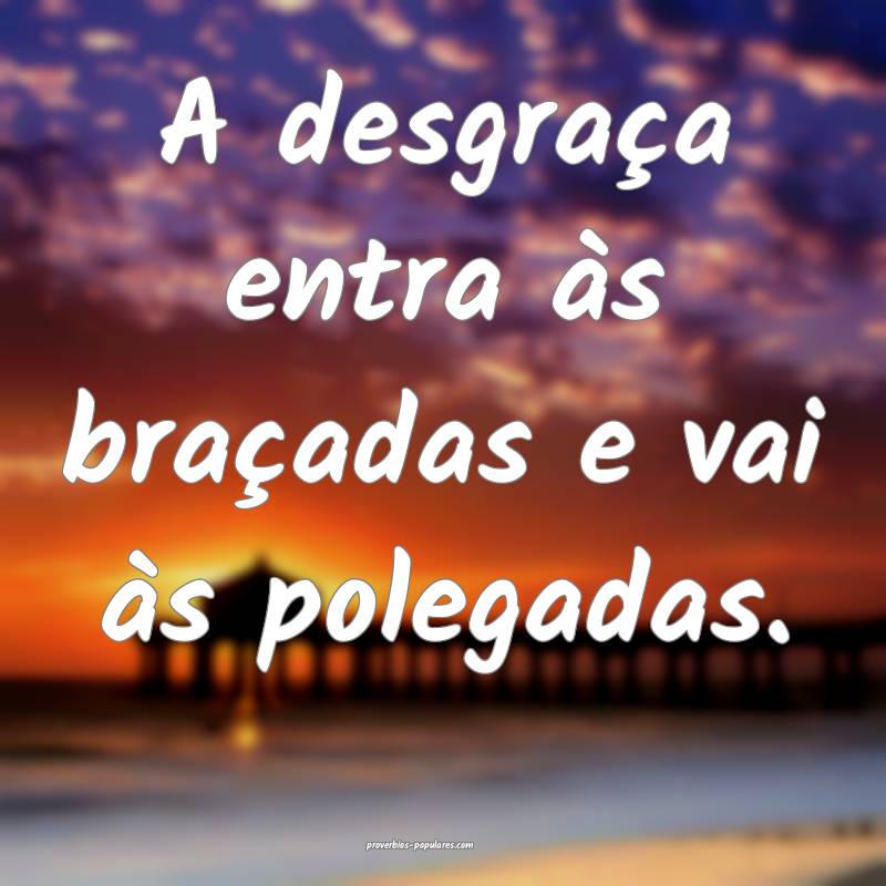 A desgraça entra às braçadas e vai às polegadas.
...