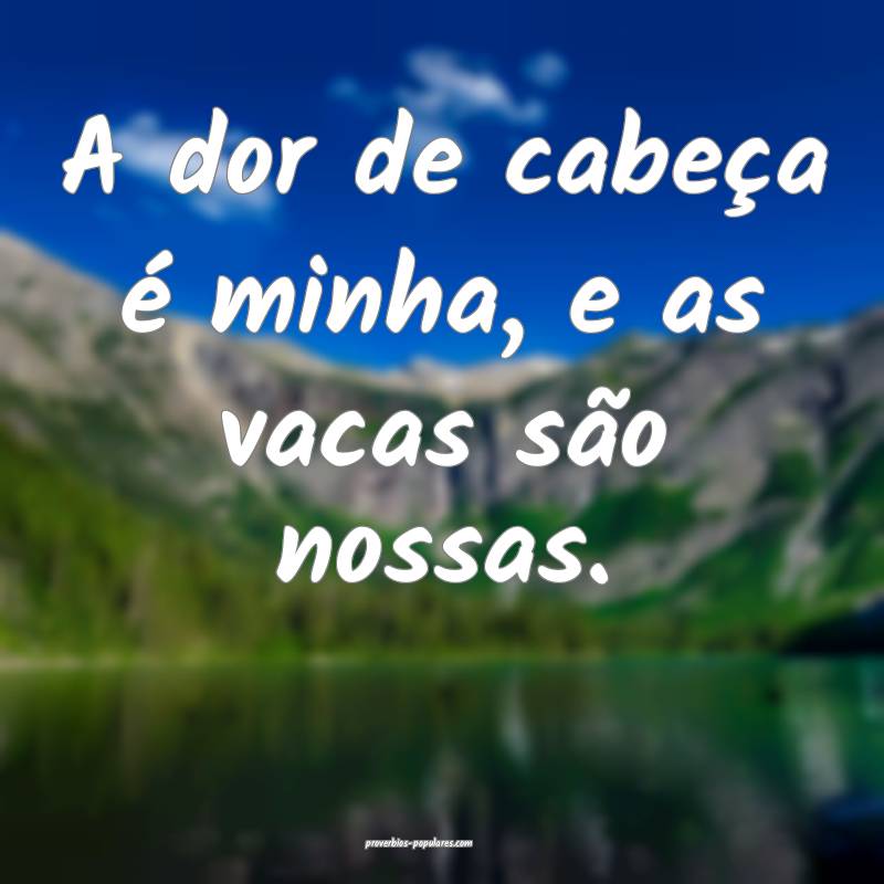 A dor de cabeça é minha, e as vacas são nossas. ...