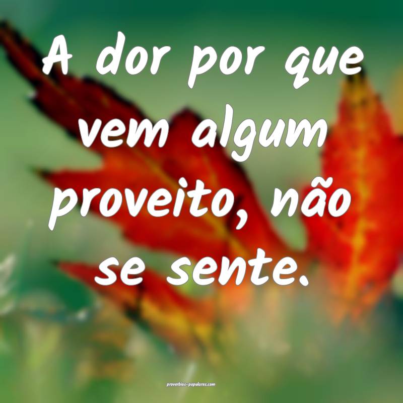 A dor por que vem algum proveito, não se sente.
 ...
