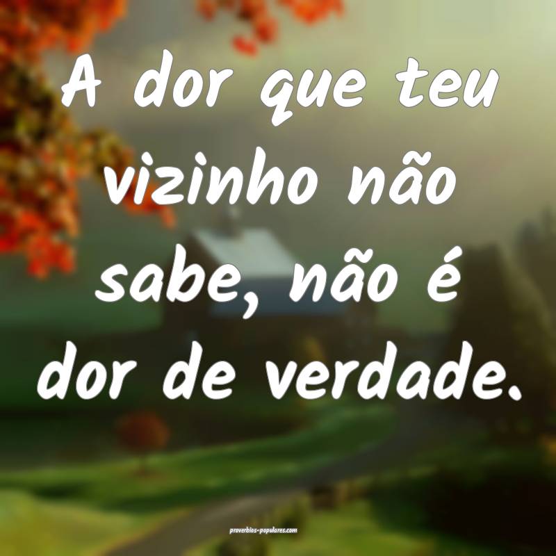 A dor que teu vizinho não sabe, não é dor de verdade.
...