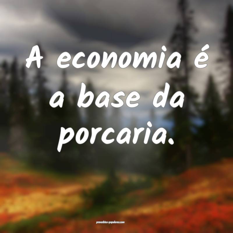 A economia é a base da porcaria.
 ...