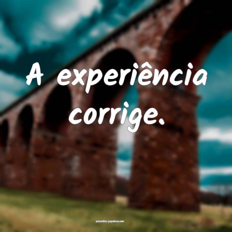 A experiência corrige.
...