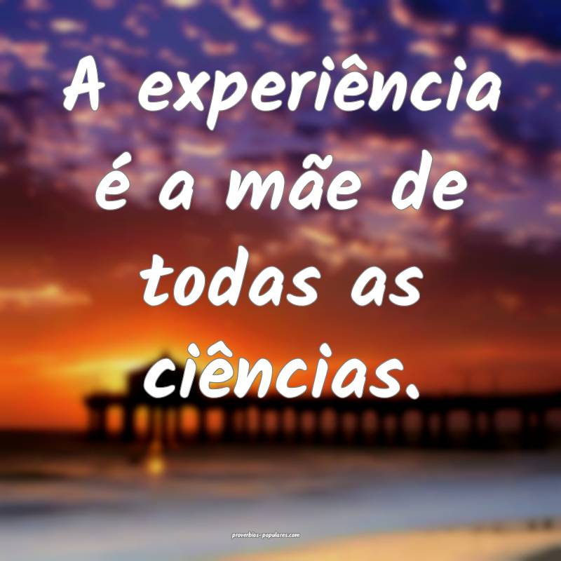 A experiência é a mãe de todas as ciências.
...